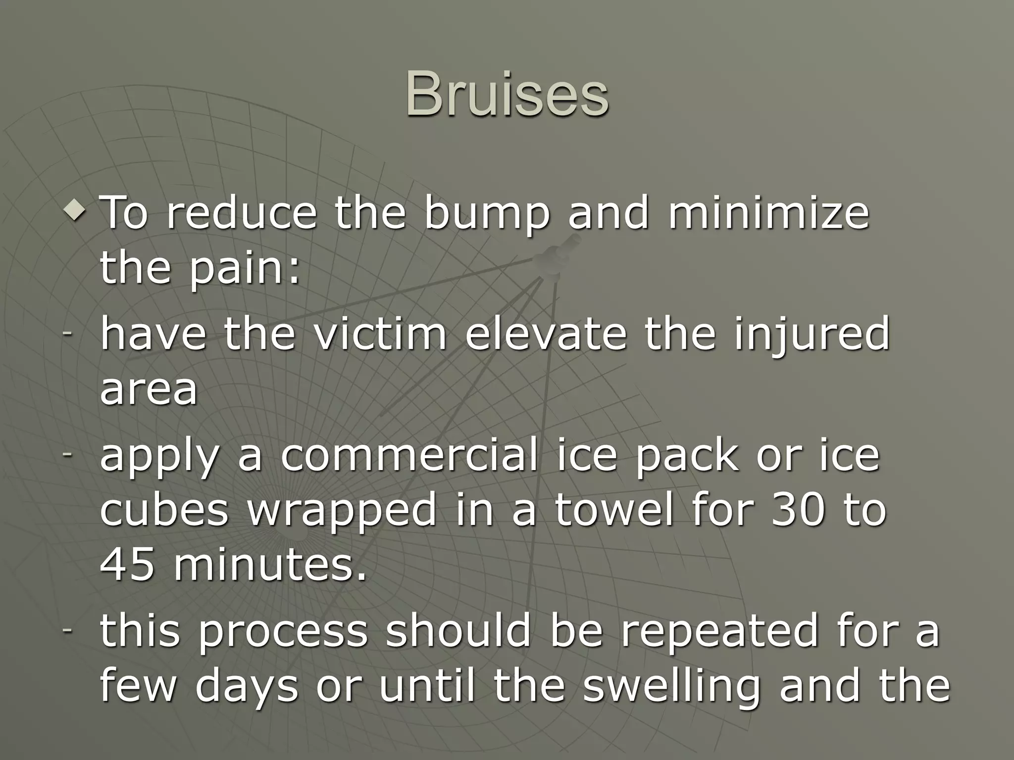 Bruises
   To reduce the bump and minimize
    the pain:
-   have the victim elevate the injured
    area
-   apply a commercial ice pack or ice
    cubes wrapped in a towel for 30 to
    45 minutes.
-   this process should be repeated for a
    few days or until the swelling and the
 
