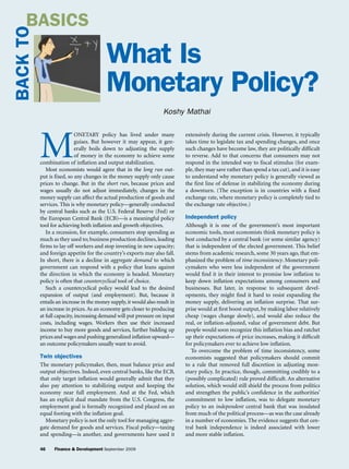 BASICS
BACK TO
                                         What Is
                                         Monetary Policy?
                                                                    Koshy Mathai




          M
                            onetary policy has lived under many              extensively during the current crisis. However, it typically
                            guises. But however it may appear, it gen-       takes time to legislate tax and spending changes, and once
                            erally boils down to adjusting the supply        such changes have become law, they are politically difficult
                            of money in the economy to achieve some          to reverse. Add to that concerns that consumers may not
          combination of inflation and output stabilization.                 respond in the intended way to fiscal stimulus (for exam-
             Most economists would agree that in the long run out-           ple, they may save rather than spend a tax cut), and it is easy
          put is fixed, so any changes in the money supply only cause        to understand why monetary policy is generally viewed as
          prices to change. But in the short run, because prices and         the first line of defense in stabilizing the economy during
          wages usually do not adjust immediately, changes in the            a downturn. (The exception is in countries with a fixed
          money supply can affect the actual production of goods and         exchange rate, where monetary policy is completely tied to
          services. This is why monetary policy—generally conducted          the exchange rate objective.)
          by central banks such as the U.S. Federal Reserve (Fed) or
          the European Central Bank (ECB)—is a meaningful policy             Independent policy
          tool for achieving both inflation and growth objectives.           Although it is one of the government’s most important
             In a recession, for example, consumers stop spending as         economic tools, most economists think monetary policy is
          much as they used to; business production declines, leading        best conducted by a central bank (or some similar agency)
          firms to lay off workers and stop investing in new capacity;       that is independent of the elected government. This belief
          and foreign appetite for the country’s exports may also fall.      stems from academic research, some 30 years ago, that em-
          In short, there is a decline in aggregate demand to which          phasized the problem of time inconsistency. Monetary poli-
          government can respond with a policy that leans against            cymakers who were less independent of the government
          the direction in which the economy is headed. Monetary             would find it in their interest to promise low inflation to
          policy is often that countercyclical tool of choice.               keep down inflation expectations among consumers and
             Such a countercyclical policy would lead to the desired         businesses. But later, in response to subsequent devel-
          expansion of output (and employment). But, because it              opments, they might find it hard to resist expanding the
          entails an increase in the money supply, it would also result in   money supply, delivering an inflation surprise. That sur-
          an increase in prices. As an economy gets closer to producing      prise would at first boost output, by making labor relatively
          at full capacity, increasing demand will put pressure on input     cheap (wages change slowly), and would also reduce the
          costs, including wages. Workers then use their increased           real, or inflation-adjusted, value of government debt. But
          income to buy more goods and services, further bidding up          people would soon recognize this inflation bias and ratchet
          prices and wages and pushing generalized inflation upward—         up their expectations of price increases, making it difficult
          an outcome policymakers usually want to avoid.                     for policymakers ever to achieve low inflation.
                                                                                To overcome the problem of time inconsistency, some
          Twin objectives                                                    economists suggested that policymakers should commit
          The monetary policymaker, then, must balance price and             to a rule that removed full discretion in adjusting mon-
          output objectives. Indeed, even central banks, like the ECB,       etary policy. In practice, though, committing credibly to a
          that only target inflation would generally admit that they         (possibly complicated) rule proved difficult. An alternative
          also pay attention to stabilizing output and keeping the           solution, which would still shield the process from politics
          economy near full employment. And at the Fed, which                and strengthen the public’s confidence in the authorities’
          has an explicit dual mandate from the U.S. Congress, the           commitment to low inflation, was to delegate monetary
          employment goal is formally recognized and placed on an            policy to an independent central bank that was insulated
          equal footing with the inflation goal.                             from much of the political process—as was the case already
             Monetary policy is not the only tool for managing aggre-        in a number of economies. The evidence suggests that cen-
          gate demand for goods and services. Fiscal policy—taxing           tral bank independence is indeed associated with lower
          and spending—is another, and governments have used it              and more stable inflation.

          46    Finance & Development September 2009
 