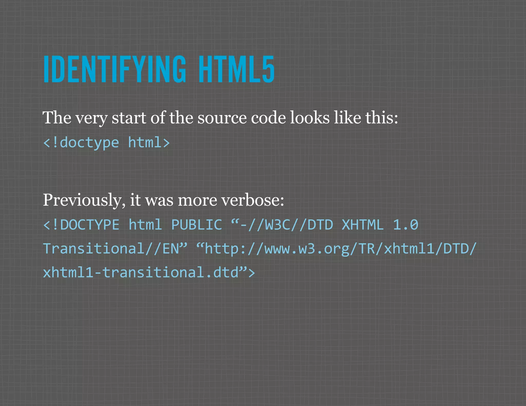 IDENTIFYING HTML5 The very start of the source code looks like this: <!doctype html> Previously, it was more verbose: <!DOCTYPE html PUBLIC “-//W3C//DTD XHTML 1.0 Transitional//EN” “http://www.w3.org/TR/xhtml1/DTD/ xhtml1-transitional.dtd”> 
