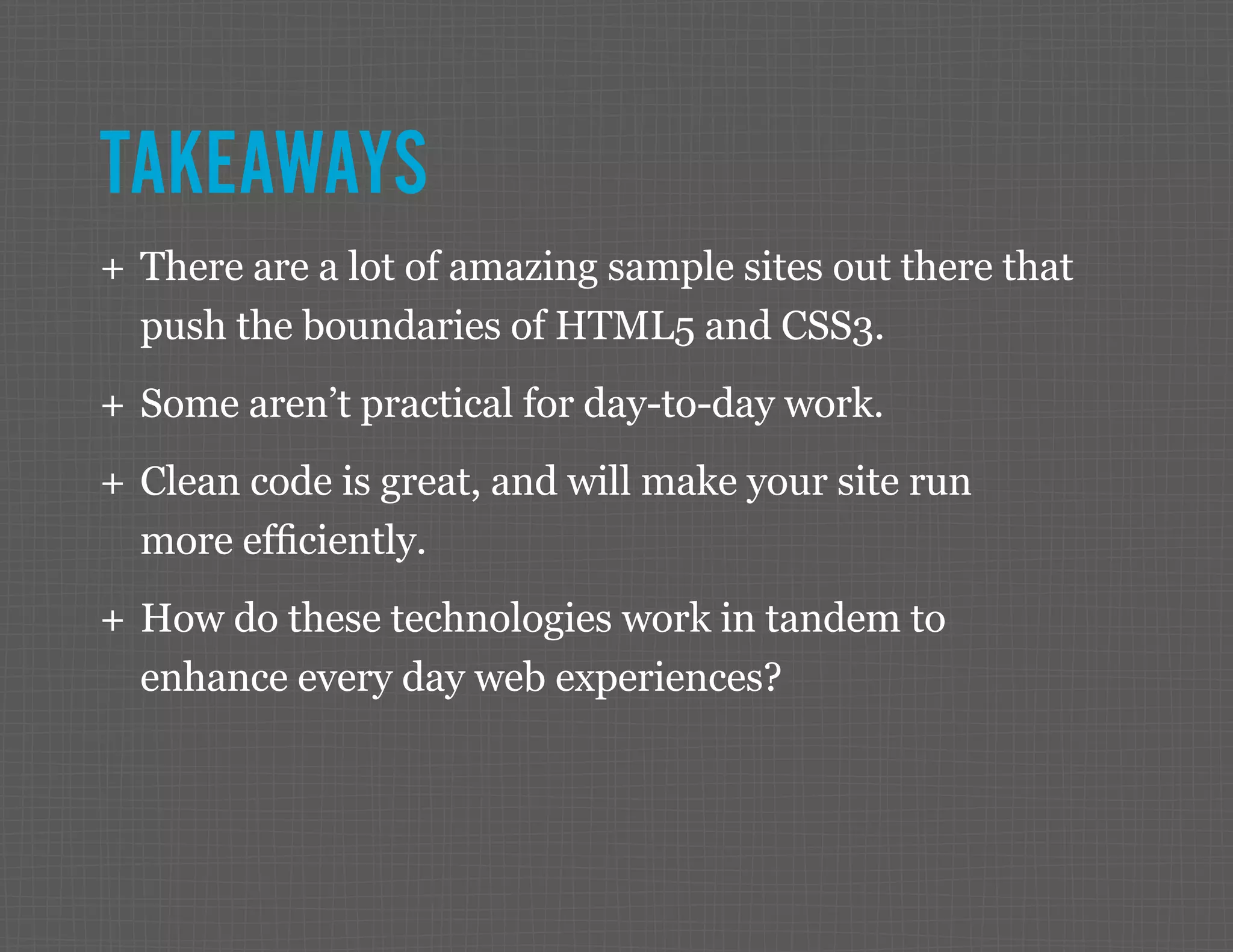 TAKEAWAYS ++ There are a lot of amazing sample sites out there that push the boundaries of HTML5 and CSS3. ++ Some aren’t practical for day-to-day work. ++ Clean code is great, and will make your site run more efficiently. ++ How do these technologies work in tandem to enhance every day web experiences? 