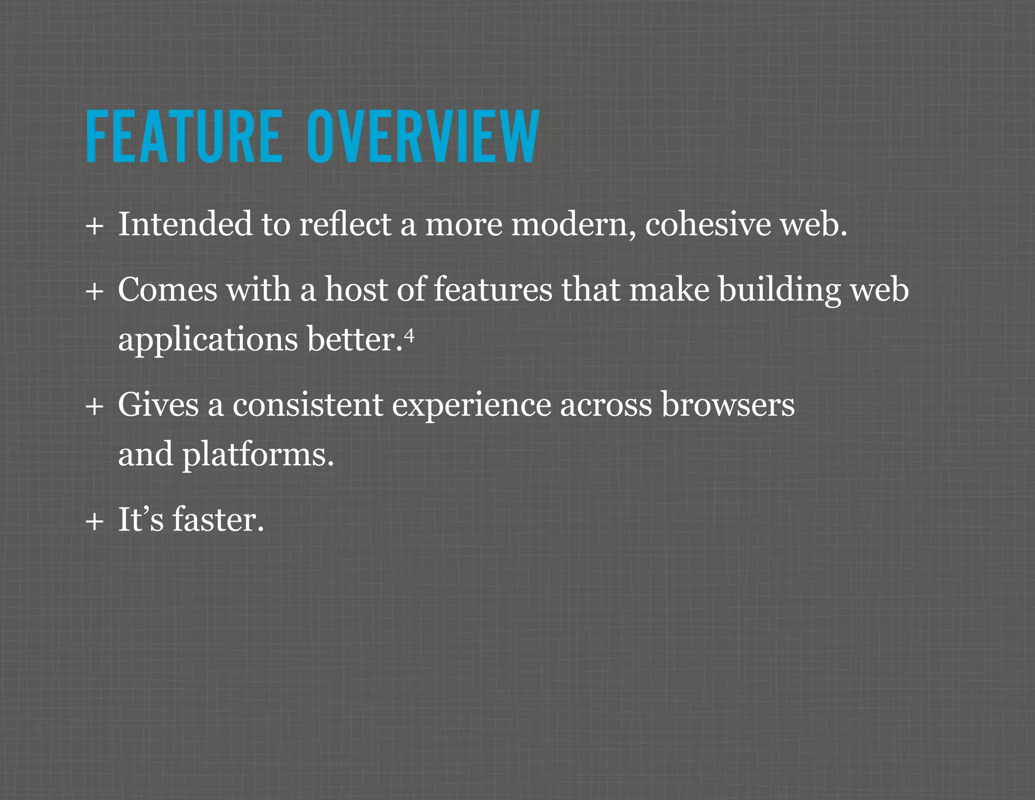 FEATURE OVERVIEW ++ Intended to reflect a more modern, cohesive web. ++ Comes with a host of features that make building web applications better.4 ++ Gives a consistent experience across browsers and platforms. ++ It’s faster. 