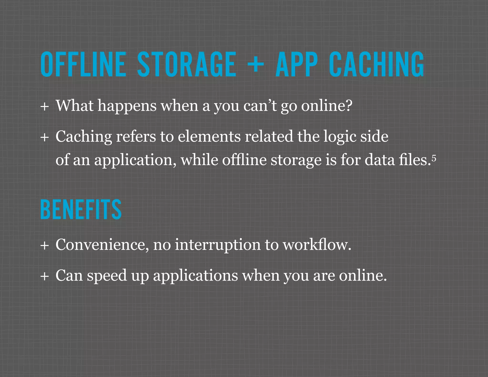 OFFLINE STORAGE + APP CACHING ++ What happens when a you can’t go online? ++ Caching refers to elements related the logic side of an application, while offline storage is for data files.5 BENEFITS ++ Convenience, no interruption to workflow. ++ Can speed up applications when you are online. 