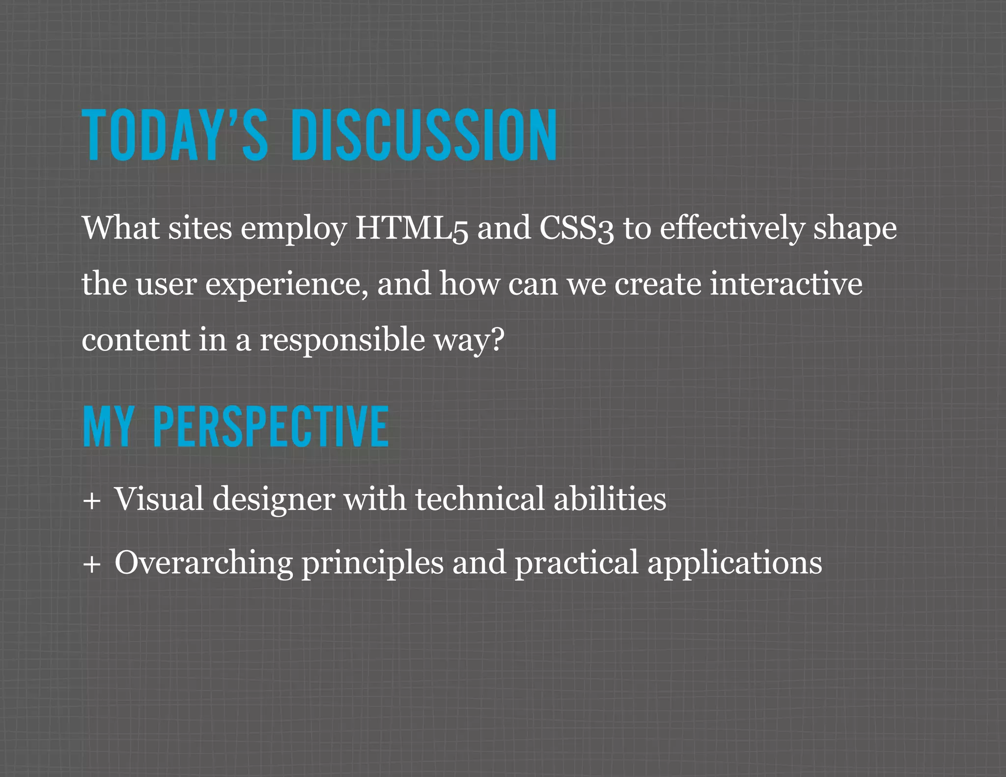 TODAY’S DISCUSSION What sites employ HTML5 and CSS3 to effectively shape the user experience, and how can we create interactive content in a responsible way? MY PERSPECTIVE ++ Visual designer with technical abilities ++ Overarching principles and practical applications 