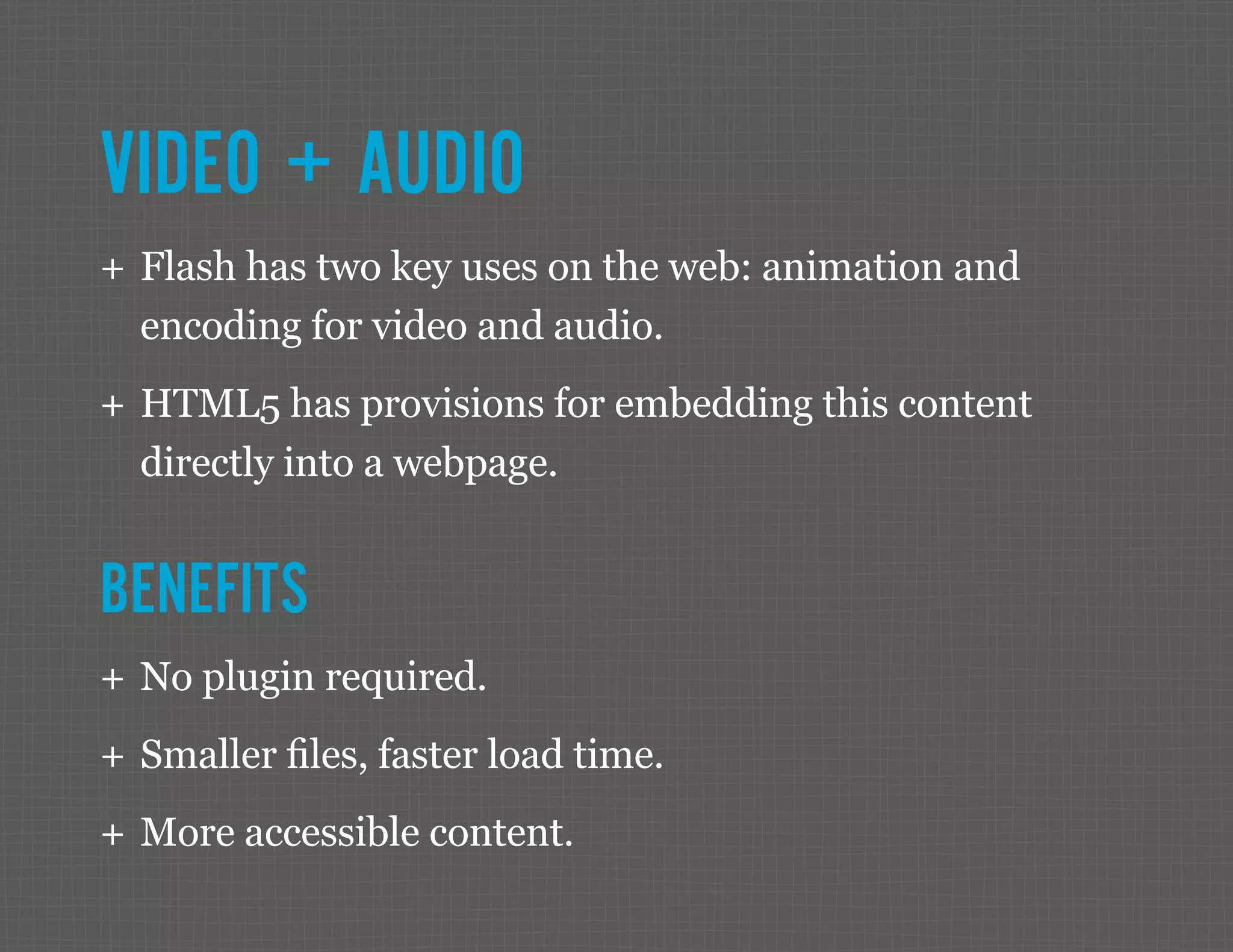 VIDEO + AUDIO ++ Flash has two key uses on the web: animation and encoding for video and audio. ++ HTML5 has provisions for embedding this content directly into a webpage. BENEFITS ++ No plugin required. ++ Smaller files, faster load time. ++ More accessible content. 