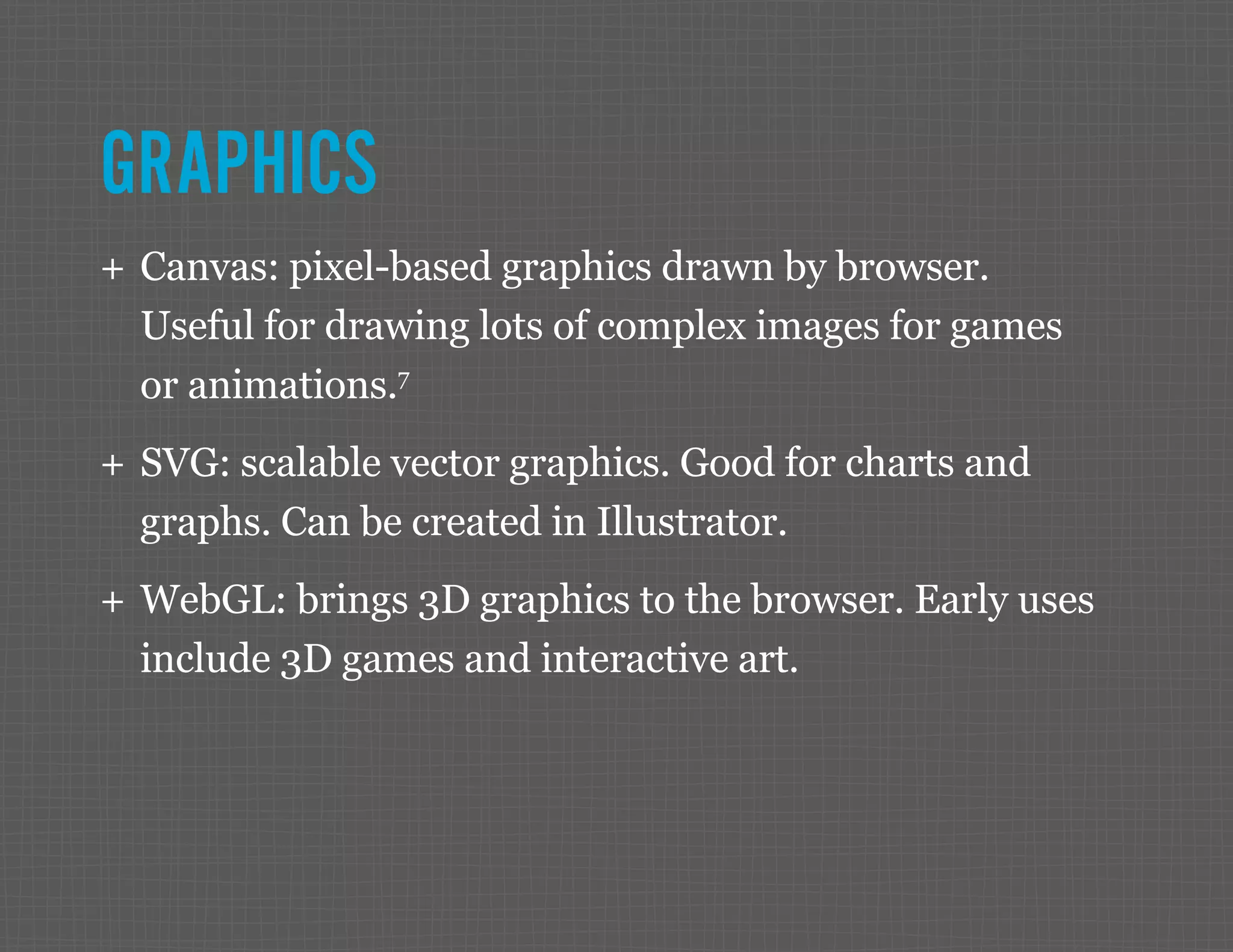 GRAPHICS ++ Canvas: pixel-based graphics drawn by browser. Useful for drawing lots of complex images for games or animations.7 ++ SVG: scalable vector graphics. Good for charts and graphs. Can be created in Illustrator. ++ WebGL: brings 3D graphics to the browser. Early uses include 3D games and interactive art. 