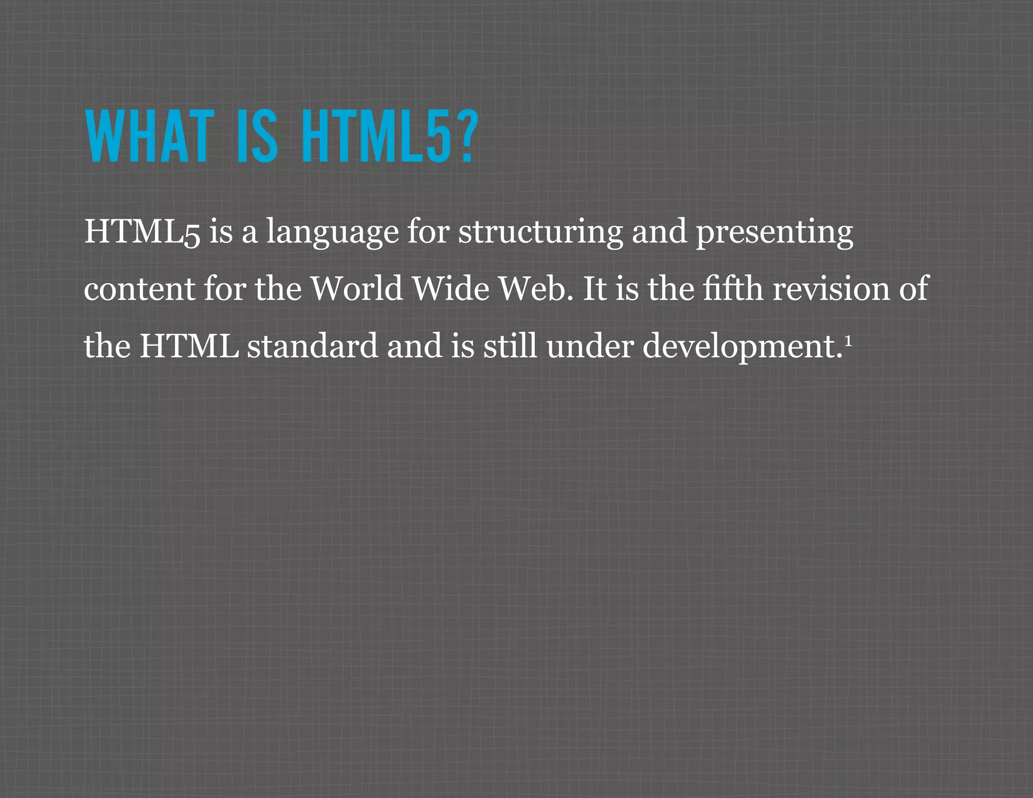 WHAT IS HTML5? HTML5 is a language for structuring and presenting content for the World Wide Web. It is the fifth revision of the HTML standard and is still under development.1 