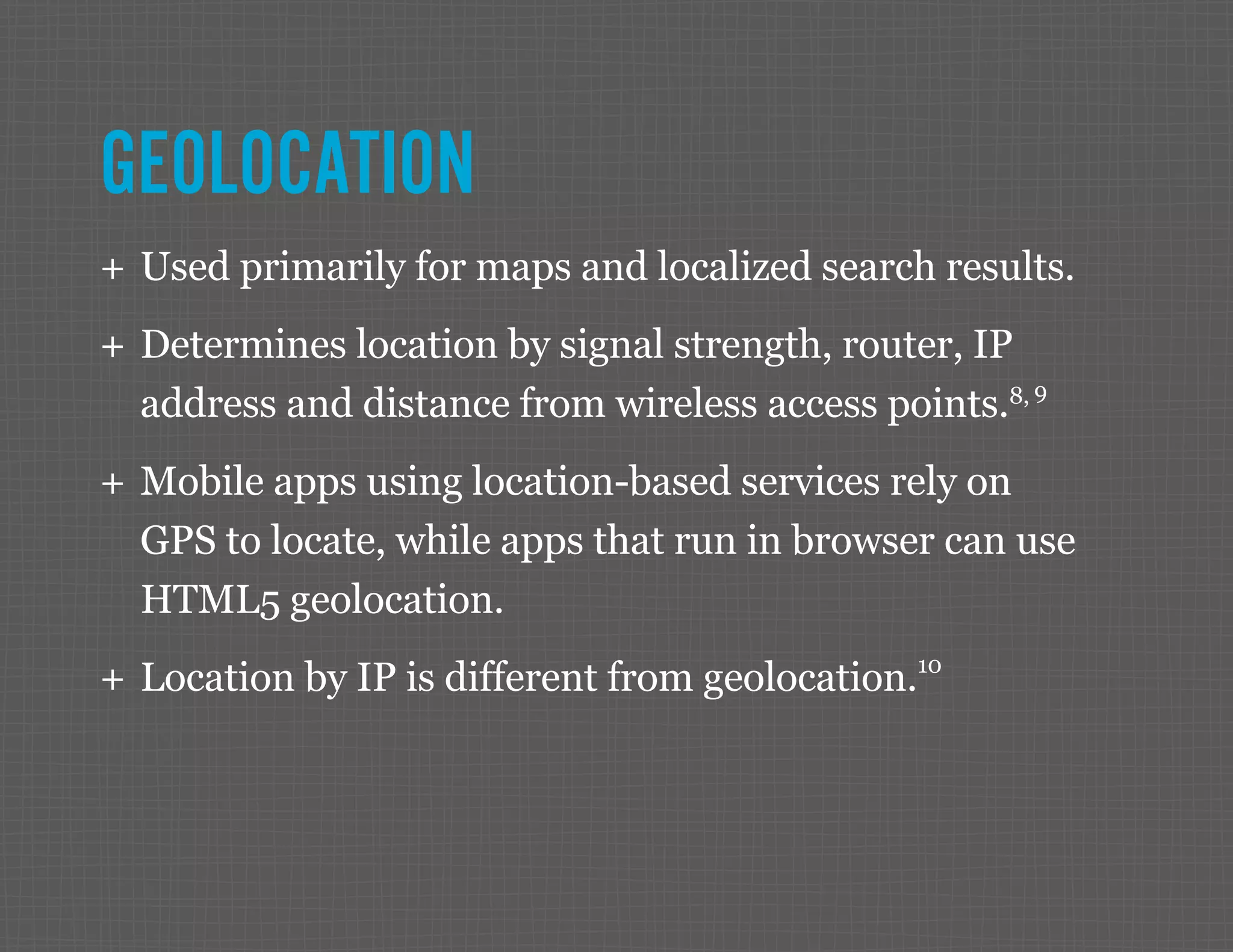 GEOLOCATION ++ Used primarily for maps and localized search results. ++ Determines location by signal strength, router, IP address and distance from wireless access points.8, 9 ++ Mobile apps using location-based services rely on GPS to locate, while apps that run in browser can use HTML5 geolocation. ++ Location by IP is different from geolocation.10 