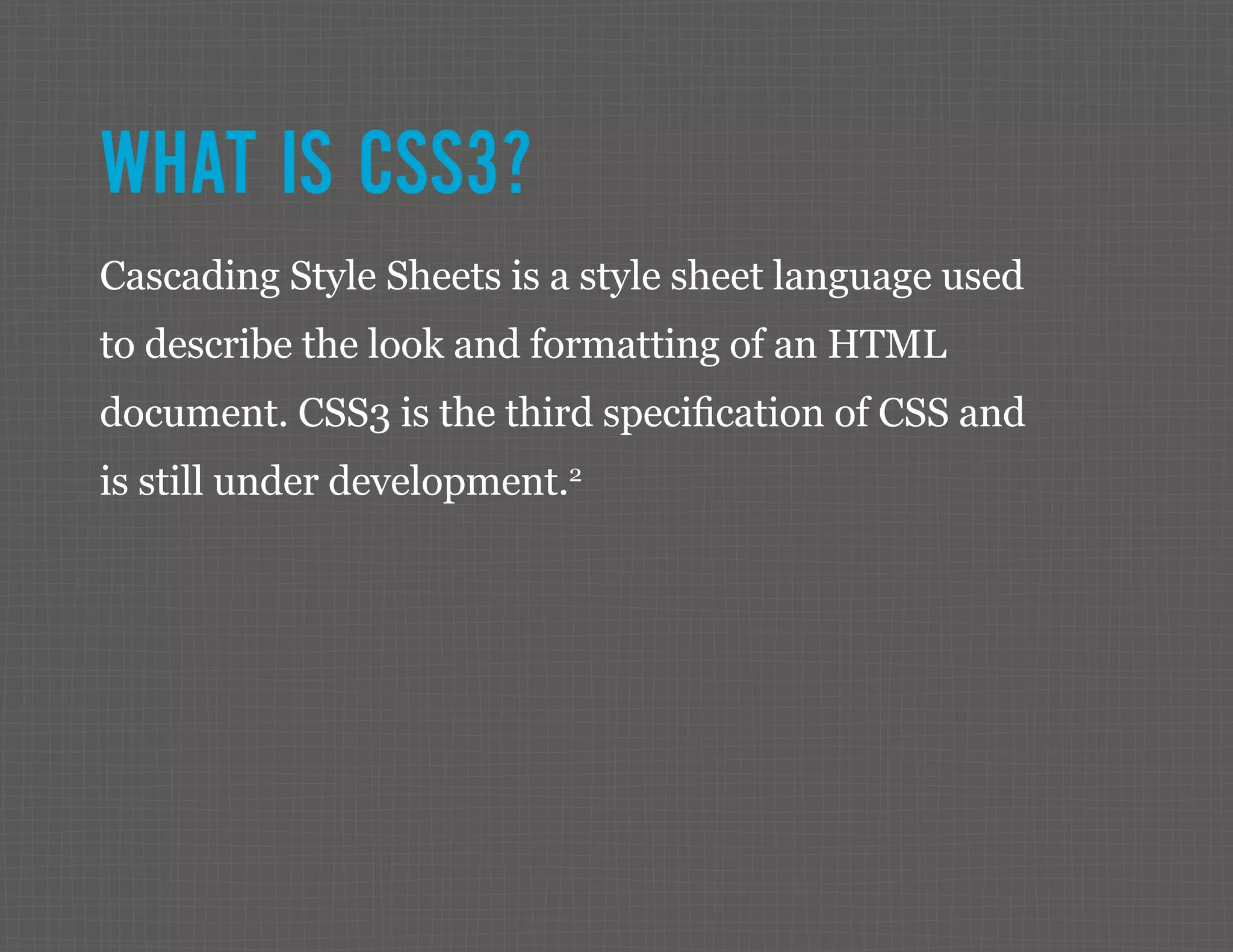 WHAT IS CSS3? Cascading Style Sheets is a style sheet language used to describe the look and formatting of an HTML document. CSS3 is the third specification of CSS and is still under development.2 