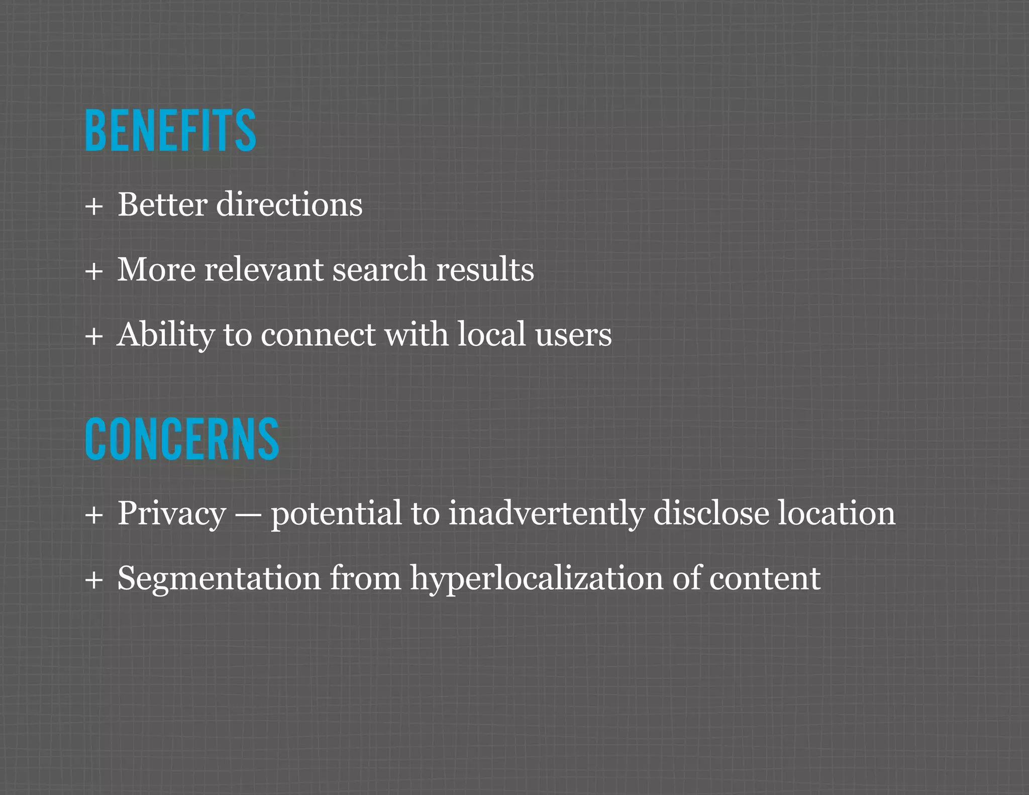 BENEFITS ++ Better directions ++ More relevant search results ++ Ability to connect with local users CONCERNS ++ Privacy — potential to inadvertently disclose location ++ Segmentation from hyperlocalization of content 