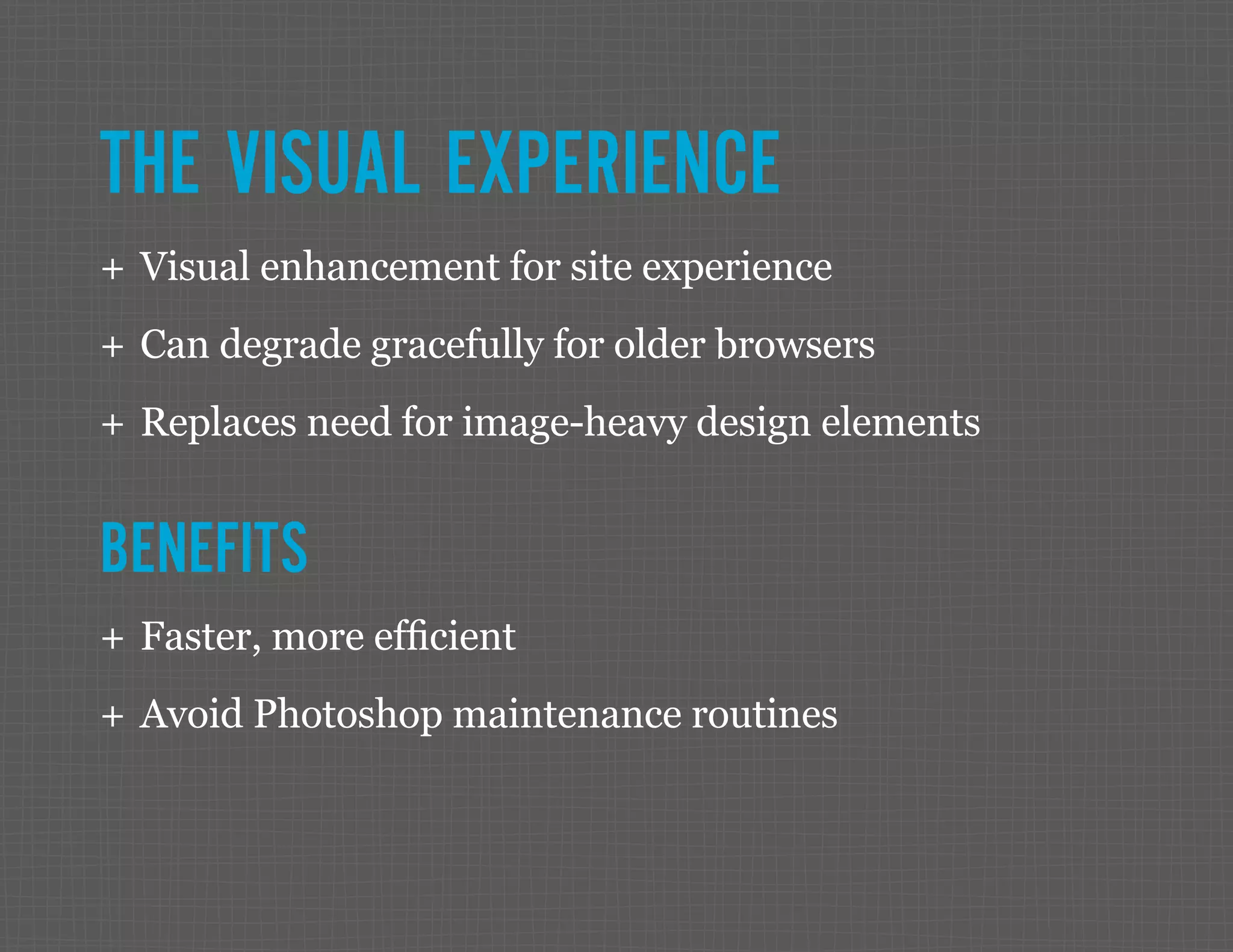 THE VISUAL EXPERIENCE ++ Visual enhancement for site experience ++ Can degrade gracefully for older browsers ++ Replaces need for image-heavy design elements BENEFITS ++ Faster, more efficient ++ Avoid Photoshop maintenance routines 