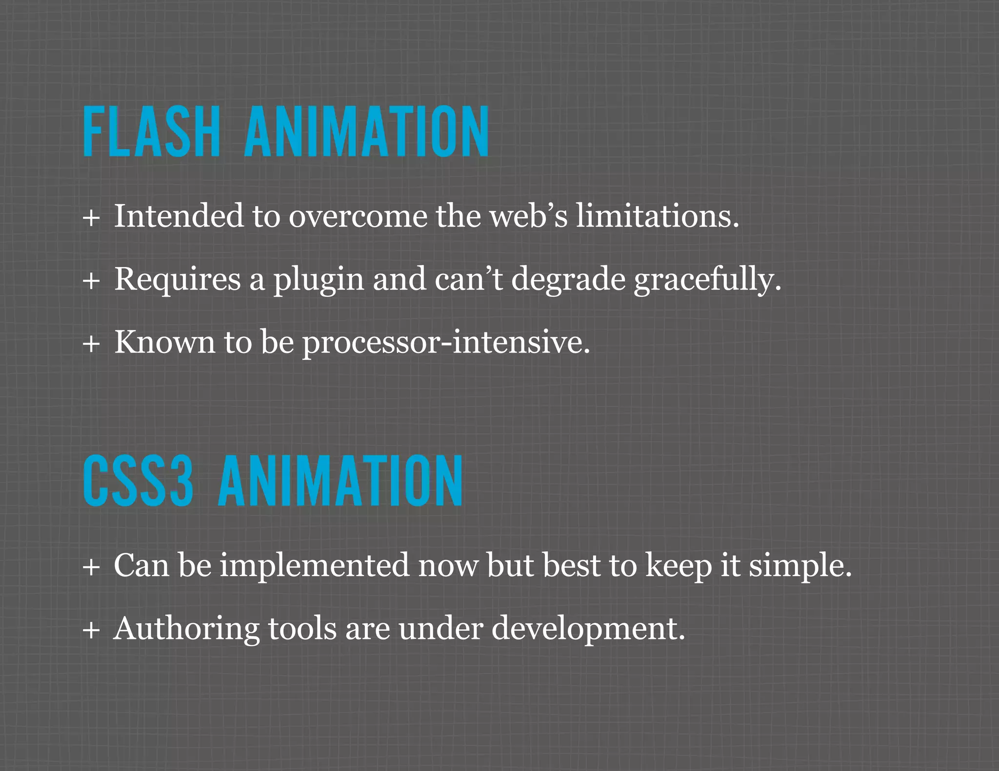 FLASH ANIMATION ++ Intended to overcome the web’s limitations. ++ Requires a plugin and can’t degrade gracefully. ++ Known to be processor-intensive. CSS3 ANIMATION ++ Can be implemented now but best to keep it simple. ++ Authoring tools are under development. 