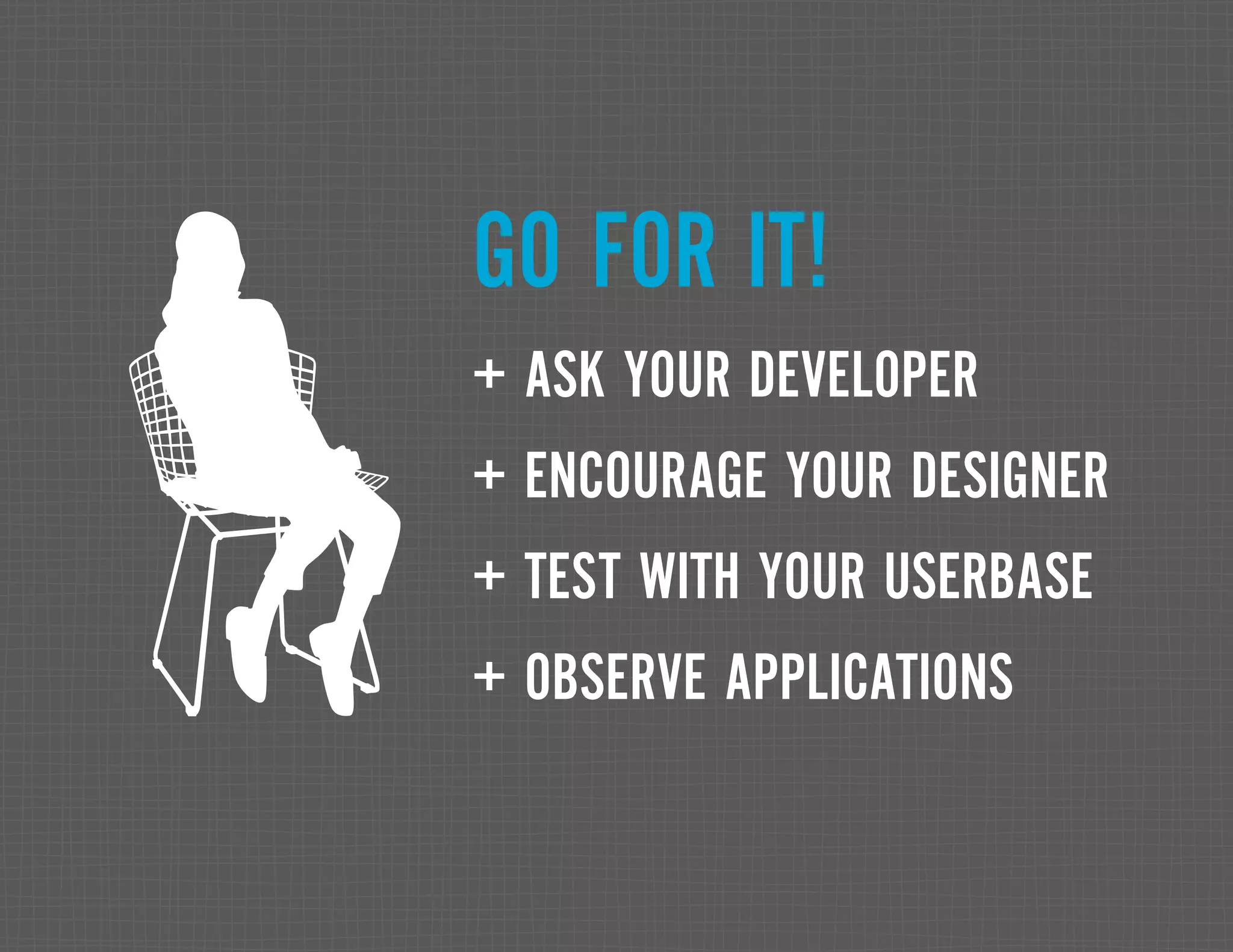 GO FOR IT! + ASK YOUR DEVELOPER + ENCOURAGE YOUR DESIGNER + TEST WITH YOUR USERBASE + OBSERVE APPLICATIONS 