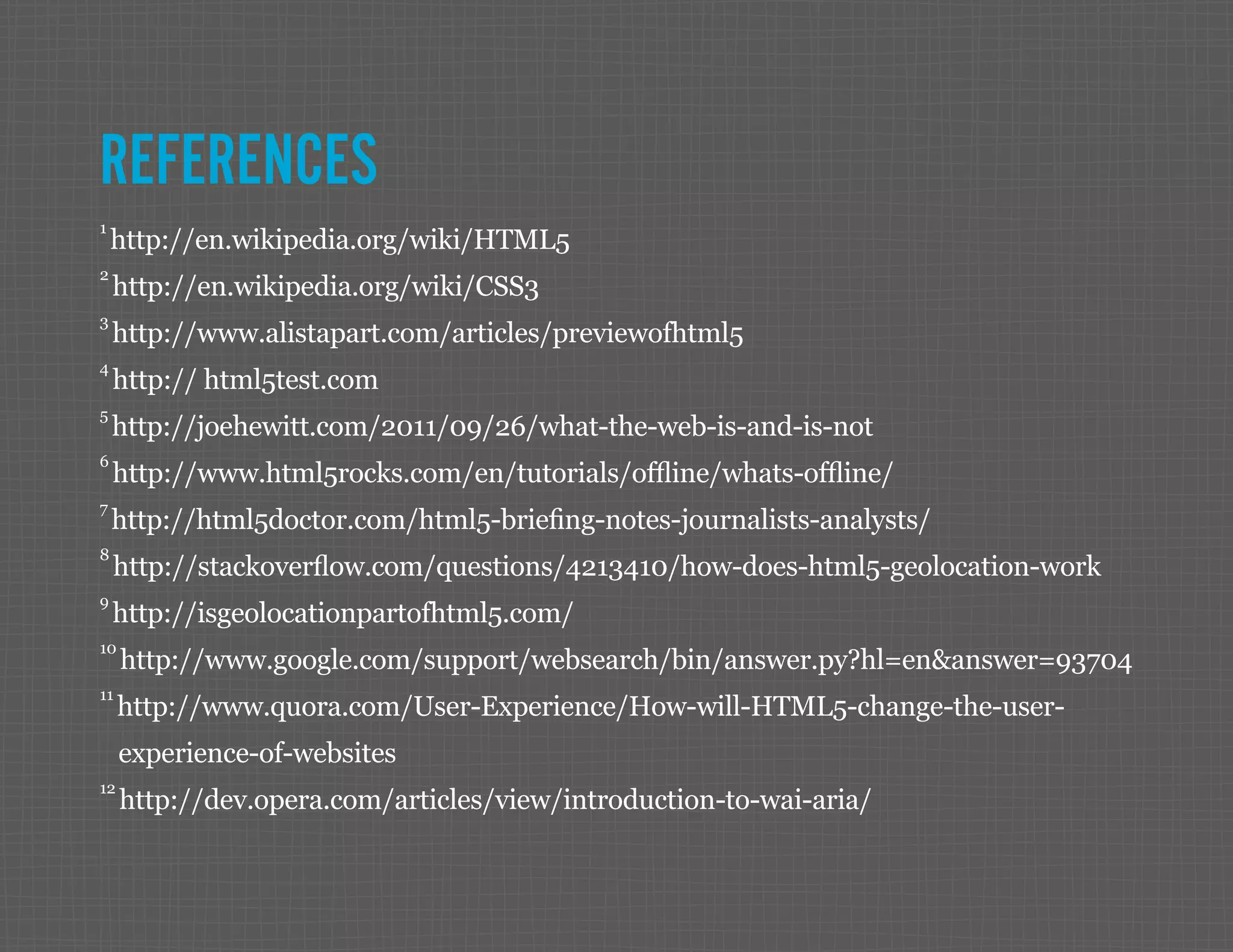 REFERENCES 1 http://en.wikipedia.org/wiki/HTML5 2 http://en.wikipedia.org/wiki/CSS3 3 http://www.alistapart.com/articles/previewofhtml5 4 http:// html5test.com 5 http://joehewitt.com/2011/09/26/what-the-web-is-and-is-not 6 http://www.html5rocks.com/en/tutorials/offline/whats-offline/ 7 http://html5doctor.com/html5-briefing-notes-journalists-analysts/ 8 http://stackoverflow.com/questions/4213410/how-does-html5-geolocation-work 9 http://isgeolocationpartofhtml5.com/ 10 http://www.google.com/support/websearch/bin/answer.py?hl=en&answer=93704 11 http://www.quora.com/User-Experience/How-will-HTML5-change-the-user- experience-of-websites 12 http://dev.opera.com/articles/view/introduction-to-wai-aria/ 