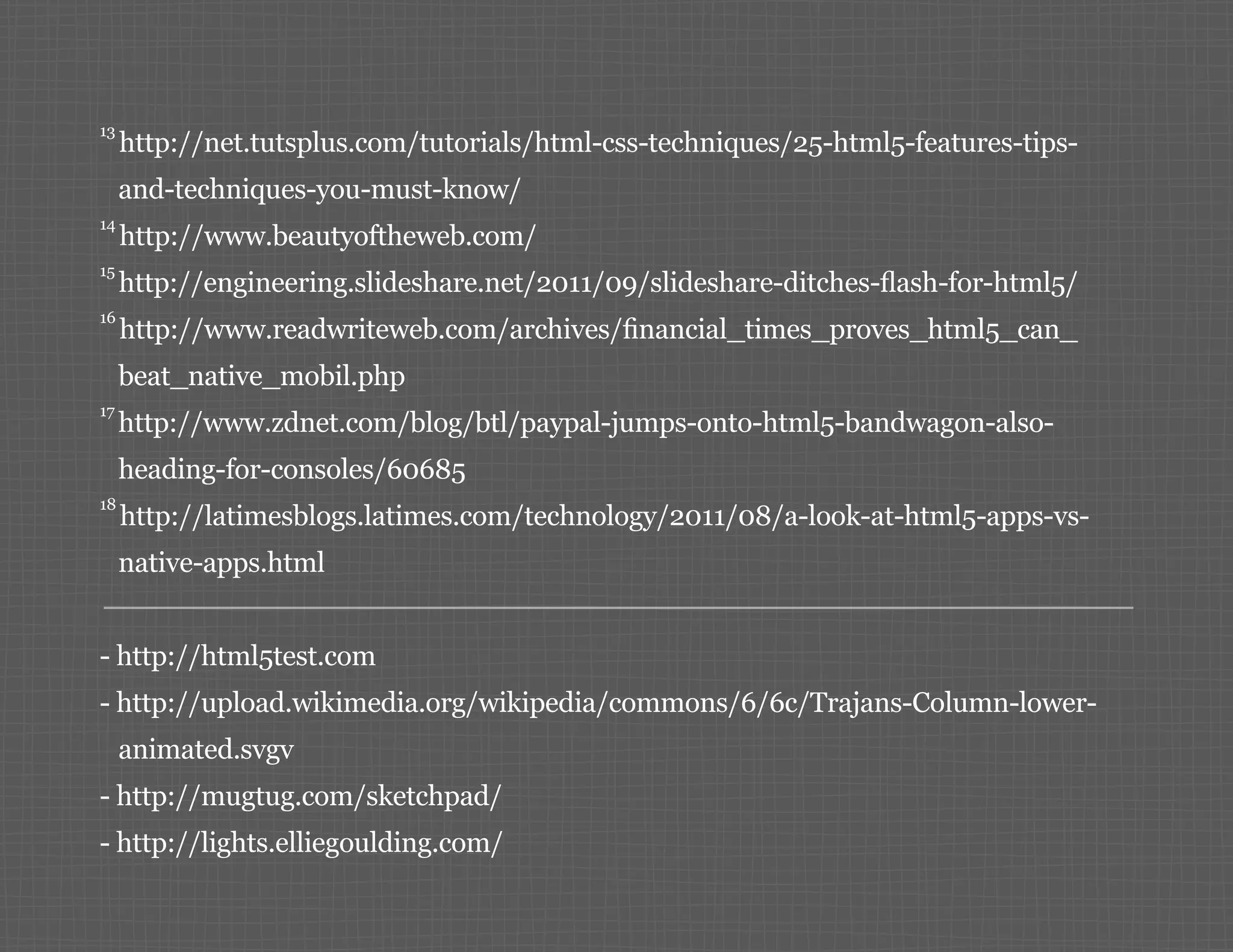13 http://net.tutsplus.com/tutorials/html-css-techniques/25-html5-features-tips- and-techniques-you-must-know/ 14 http://www.beautyoftheweb.com/ 15 http://engineering.slideshare.net/2011/09/slideshare-ditches-flash-for-html5/ 16 http://www.readwriteweb.com/archives/financial_times_proves_html5_can_ beat_native_mobil.php 17 http://www.zdnet.com/blog/btl/paypal-jumps-onto-html5-bandwagon-also- heading-for-consoles/60685 18 http://latimesblogs.latimes.com/technology/2011/08/a-look-at-html5-apps-vs- native-apps.html -- http://html5test.com -- http://upload.wikimedia.org/wikipedia/commons/6/6c/Trajans-Column-lower- animated.svgv -- http://mugtug.com/sketchpad/ -- http://lights.elliegoulding.com/ 