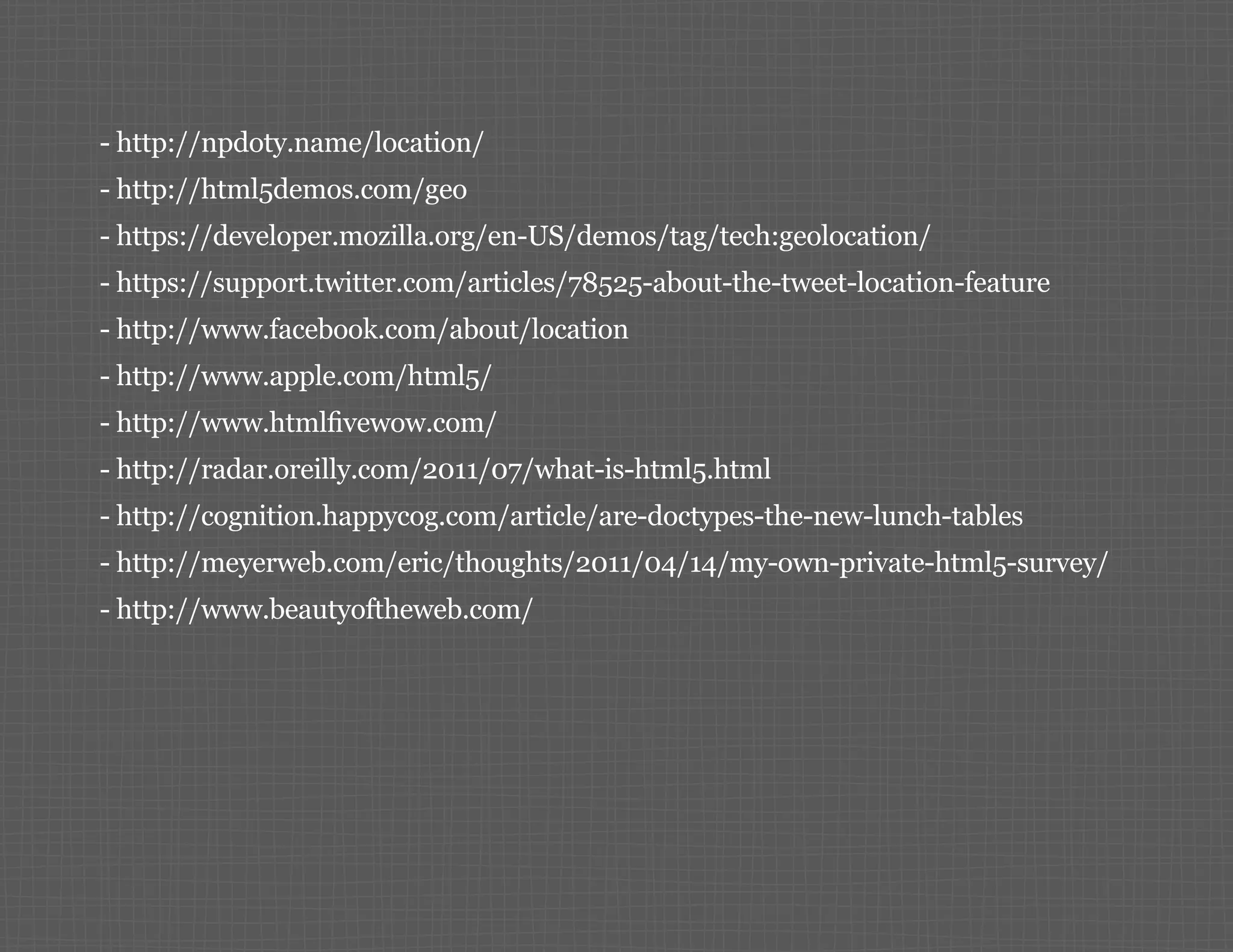 -- http://npdoty.name/location/ -- http://html5demos.com/geo -- https://developer.mozilla.org/en-US/demos/tag/tech:geolocation/ -- https://support.twitter.com/articles/78525-about-the-tweet-location-feature -- http://www.facebook.com/about/location -- http://www.apple.com/html5/ -- http://www.htmlfivewow.com/ -- http://radar.oreilly.com/2011/07/what-is-html5.html -- http://cognition.happycog.com/article/are-doctypes-the-new-lunch-tables -- http://meyerweb.com/eric/thoughts/2011/04/14/my-own-private-html5-survey/ -- http://www.beautyoftheweb.com/ 