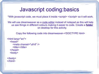 Javascript coding:basics
*With javascript code, we must place it inside <script> </script> so it will work.
We will use dreamweaver as a code editor instead of notepad as this will help
us see things in different colours making it easier to code. Create a folder
on desktop for this activity.
Copy the following code into dreamweaver-<!DOCTYPE html>
<html lang="en">
<head>
<meta charset="utf-8" />
<title></title>
</head>
<body>
</body>
</html>
 