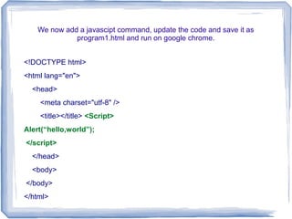 We now add a javascipt command, update the code and save it as
program1.html and run on google chrome.
<!DOCTYPE html>
<html lang="en">
<head>
<meta charset="utf-8" />
<title></title> <Script>
Alert(“hello,world”);
</script>
</head>
<body>
</body>
</html>
 