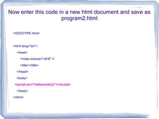 Now enter this code in a new html document and save as
program2.html
<!DOCTYPE html>
<html lang="en">
<head>
<meta charset="utf-8" />
<title></title>
</head>
<body>
<script src="helloworld.js"></script>
</body>
</html>
 