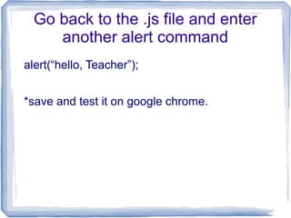 Go back to the .js file and enter
another alert command
alert(“hello, Teacher”);
*save and test it on google chrome.
 