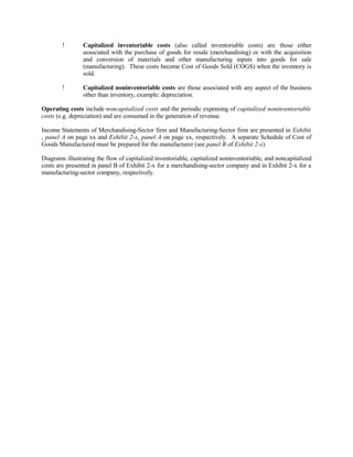 ! Capitalized inventoriable costs (also called inventoriable costs) are those either
associated with the purchase of goods for resale (merchandising) or with the acquisition
and conversion of materials and other manufacturing inputs into goods for sale
(manufacturing). These costs become Cost of Goods Sold (COGS) when the inventory is
sold.
! Capitalized noninventoriable costs are those associated with any aspect of the business
other than inventory, example: depreciation.
Operating costs include noncapitalized costs and the periodic expensing of capitalized noninventoriable
costs (e.g. depreciation) and are consumed in the generation of revenue.
Income Statements of Merchandising-Sector firm and Manufacturing-Sector firm are presented in Exhibit
, panel A on page xx and Exhibit 2-x, panel A on page xx, respectively. A separate Schedule of Cost of
Goods Manufactured must be prepared for the manufacturer (see panel B of Exhibit 2-x).
Diagrams illustrating the flow of capitalized inventoriable, capitalized noninventoriable, and noncapitalized
costs are presented in panel B of Exhibit 2-x for a merchandising-sector company and in Exhibit 2-x for a
manufacturing-sector company, respectively.
 