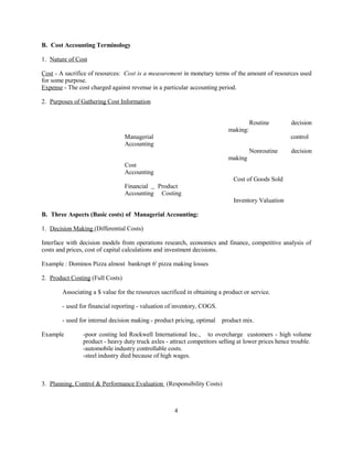 B. Cost Accounting Terminology
1. Nature of Cost
Cost - A sacrifice of resources: Cost is a measurement in monetary terms of the amount of resources used
for some purpose.
Expense - The cost charged against revenue in a particular accounting period.
2. Purposes of Gathering Cost Information
Routine decision
making:
Managerial control
Accounting
Nonroutine decision
making
Cost
Accounting
Cost of Goods Sold
Financial Product
Accounting Costing
Inventory Valuation
B. Three Aspects (Basic costs) of Managerial Accounting:
1. Decision Making (Differential Costs)
Interface with decision models from operations research, economics and finance, competitive analysis of
costs and prices, cost of capital calculations and investment decisions.
Example : Dominos Pizza almost bankrupt 6' pizza making losses
2. Product Costing (Full Costs)
Associating a $ value for the resources sacrificed in obtaining a product or service.
- used for financial reporting - valuation of inventory, COGS.
- used for internal decision making - product pricing, optimal product mix.
Example -poor costing led Rockwell International Inc., to overcharge customers - high volume
product - heavy duty truck axles - attract competitors selling at lower prices hence trouble.
-automobile industry controllable costs.
-steel industry died because of high wages.
3. Planning, Control & Performance Evaluation (Responsibility Costs)
4
 