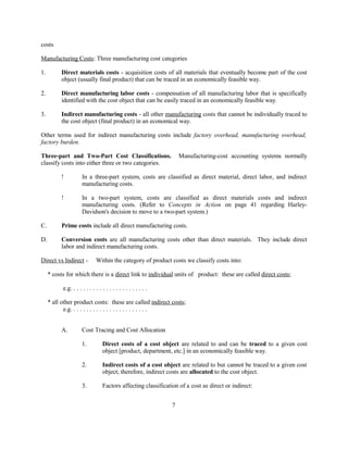 costs
Manufacturing Costs: Three manufacturing cost categories
1. Direct materials costs - acquisition costs of all materials that eventually become part of the cost
object (usually final product) that can be traced in an economically feasible way.
2. Direct manufacturing labor costs - compensation of all manufacturing labor that is specifically
identified with the cost object that can be easily traced in an economically feasible way.
3. Indirect manufacturing costs - all other manufacturing costs that cannot be individually traced to
the cost object (final product) in an economical way.
Other terms used for indirect manufacturing costs include factory overhead, manufacturing overhead,
factory burden.
Three-part and Two-Part Cost Classifications. Manufacturing-cost accounting systems normally
classify costs into either three or two categories.
! In a three-part system, costs are classified as direct material, direct labor, and indirect
manufacturing costs.
! In a two-part system, costs are classified as direct materials costs and indirect
manufacturing costs. (Refer to Concepts in Action on page 41 regarding Harley-
Davidson's decision to move to a two-part system.)
C. Prime costs include all direct manufacturing costs.
D. Conversion costs are all manufacturing costs other than direct materials. They include direct
labor and indirect manufacturing costs.
Direct vs Indirect - Within the category of product costs we classify costs into:
* costs for which there is a direct link to individual units of product: these are called direct costs;
e.g. . . . . . . . . . . . . . . . . . . . . . . .
* all other product costs: these are called indirect costs;
e.g. . . . . . . . . . . . . . . . . . . . . . . .
A. Cost Tracing and Cost Allocation
1. Direct costs of a cost object are related to and can be traced to a given cost
object [product, department, etc.] in an economically feasible way.
2. Indirect costs of a cost object are related to but cannot be traced to a given cost
object; therefore, indirect costs are allocated to the cost object.
3. Factors affecting classification of a cost as direct or indirect:
7
 