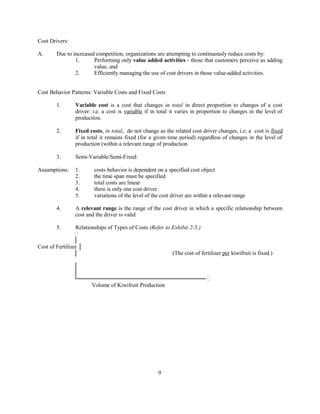 Cost Drivers:
A. Due to increased competition, organizations are attempting to continuously reduce costs by:
1. Performing only value added activities - those that customers perceive as adding
value, and
2. Efficiently managing the use of cost drivers in those value-added activities.
Cost Behavior Patterns: Variable Costs and Fixed Costs
1. Variable cost is a cost that changes in total in direct proportion to changes of a cost
driver: i.e. a cost is variable if in total it varies in proportion to changes in the level of
production.
2. Fixed costs, in total, do not change as the related cost driver changes, i.e; a cost is fixed
if in total it remains fixed (for a given time period) regardless of changes in the level of
production (within a relevant range of production
3. Semi-Variable/Semi-Fixed:
Assumptions: 1. costs behavior is dependent on a specified cost object
2. the time span must be specified
3. total costs are linear
4. there is only one cost driver
5. variations of the level of the cost driver are within a relevant range
4. A relevant range is the range of the cost driver in which a specific relationship between
cost and the driver is valid
5. Relationships of Types of Costs (Refer to Exhibit 2-5.)

│
Cost of Fertilizer │
│ (The cost of fertilizer per kiwifruit is fixed.)
│
│
└───────────────────────────────
Volume of Kiwifruit Production
9
 