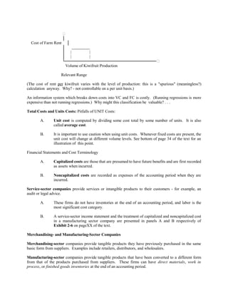 
│
Cost of Farm Rent │
│
│ | |
│ | |
└───────────────────────────────
Volume of Kiwifruit Production
Relevant Range
(The cost of rent per kiwifruit varies with the level of production: this is a "spurious" (meaningless?)
calculation anyway. Why? - not controllable on a per unit basis.)
An information system which breaks down costs into VC and FC is costly. (Running regressions is more
expensive than not running regressions.) Why might this classification be valuable? . . .
Total Costs and Units Costs: Pitfalls of UNIT Costs:
A. Unit cost is computed by dividing some cost total by some number of units. It is also
called average cost.
B. It is important to use caution when using unit costs. Whenever fixed costs are present, the
unit cost will change at different volume levels. See bottom of page 34 of the text for an
illustration of this point.
Financial Statements and Cost Terminology
A. Capitalized costs are those that are presumed to have future benefits and are first recorded
as assets when incurred.
B. Noncapitalized costs are recorded as expenses of the accounting period when they are
incurred.
Service-sector companies provide services or intangible products to their customers - for example, an
audit or legal advice.
A. These firms do not have inventories at the end of an accounting period, and labor is the
most significant cost category.
B. A service-sector income statement and the treatment of capitalized and noncapitalized cost
in a manufacturing sector company are presented in panels A and B respectively of
Exhibit 2-6 on pageXX of the text.
Merchandising- and Manufacturing-Sector Companies
Merchandising-sector companies provide tangible products they have previously purchased in the same
basic form from suppliers. Examples include retailers, distributors, and wholesalers.
Manufacturing-sector companies provide tangible products that have been converted to a different form
from that of the products purchased from suppliers. These firms can have direct materials, work in
process, or finished goods inventories at the end of an accounting period.
 