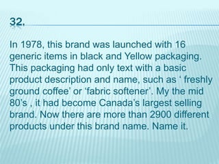32.
In 1978, this brand was launched with 16
generic items in black and Yellow packaging.
This packaging had only text with a basic
product description and name, such as ‘ freshly
ground coffee’ or ‘fabric softener’. My the mid
80’s , it had become Canada’s largest selling
brand. Now there are more than 2900 different
products under this brand name. Name it.
 