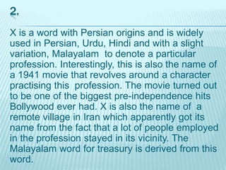 2.
X is a word with Persian origins and is widely
used in Persian, Urdu, Hindi and with a slight
variation, Malayalam to denote a particular
profession. Interestingly, this is also the name of
a 1941 movie that revolves around a character
practising this profession. The movie turned out
to be one of the biggest pre-independence hits
Bollywood ever had. X is also the name of a
remote village in Iran which apparently got its
name from the fact that a lot of people employed
in the profession stayed in its vicinity. The
Malayalam word for treasury is derived from this
word.
 