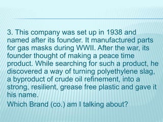 3. This company was set up in 1938 and
named after its founder. It manufactured parts
for gas masks during WWII. After the war, its
founder thought of making a peace time
product. While searching for such a product, he
discovered a way of turning polyethylene slag,
a byproduct of crude oil refinement, into a
strong, resilient, grease free plastic and gave it
his name.
Which Brand (co.) am I talking about?
 