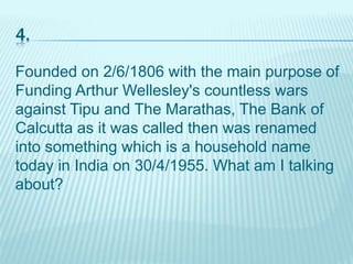 4.
Founded on 2/6/1806 with the main purpose of
Funding Arthur Wellesley's countless wars
against Tipu and The Marathas, The Bank of
Calcutta as it was called then was renamed
into something which is a household name
today in India on 30/4/1955. What am I talking
about?
 