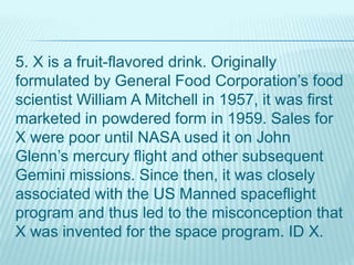 5. X is a fruit-flavored drink. Originally
formulated by General Food Corporation’s food
scientist William A Mitchell in 1957, it was first
marketed in powdered form in 1959. Sales for
X were poor until NASA used it on John
Glenn’s mercury flight and other subsequent
Gemini missions. Since then, it was closely
associated with the US Manned spaceflight
program and thus led to the misconception that
X was invented for the space program. ID X.
 