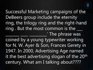 Successful Marketing campaigns of the
DeBeers group include the eternity
ring, the trilogy ring and the right-hand
ring . But the most common is the ___
_______ ____ _________’ The phrase was
coined by a young typewriter working
for N. W. Ayer & Son, Frances Gerety in
1947. In 2000, Advertising Age named
it the best advertising slogan of the 20th
century. What am I talking about????
 