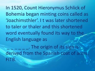In 1520, Count Hieronymus Schlick of
Bohemia began minting coins called as
‘Joachimsthler’. I t was later shortened
to taler or thaler and this shortened
word eventually found its way to the
English language as
_ _ _ _ _ _. The origin of its sign is
derived from the Spanish coat of arms.
FITB.
 