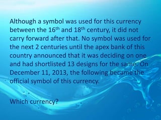 Although a symbol was used for this currency
between the 16th and 18th century, it did not
carry forward after that. No symbol was used for
the next 2 centuries until the apex bank of this
country announced that it was deciding on one
and had shortlisted 13 designs for the same. On
December 11, 2013, the following became the
official symbol of this currency.
Which currency?
 