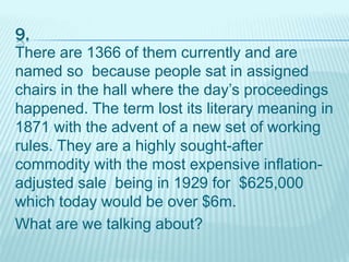 9.
There are 1366 of them currently and are
named so because people sat in assigned
chairs in the hall where the day’s proceedings
happened. The term lost its literary meaning in
1871 with the advent of a new set of working
rules. They are a highly sought-after
commodity with the most expensive inflation-
adjusted sale being in 1929 for $625,000
which today would be over $6m.
What are we talking about?
 