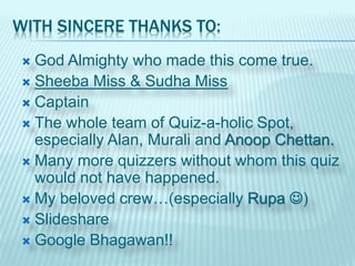 WITH SINCERE THANKS TO:
 God Almighty who made this come true.
 Sheeba Miss & Sudha Miss
 Captain
 The whole team of Quiz-a-holic Spot,
especially Alan, Murali and Anoop Chettan.
 Many more quizzers without whom this quiz
would not have happened.
 My beloved crew…(especially Rupa )
 Slideshare
 Google Bhagawan!!
 