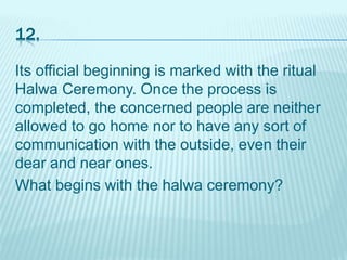 12.
Its official beginning is marked with the ritual
Halwa Ceremony. Once the process is
completed, the concerned people are neither
allowed to go home nor to have any sort of
communication with the outside, even their
dear and near ones.
What begins with the halwa ceremony?
 