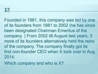 17.
Founded in 1981, this company was led by one
of its founders from 1981 to 2002 (he has since
been designated Chairman Emeritus of the
company. ) From 2002 till August last years, 3
more of its founders alternatively held the reins
of the company. The company finally got its
first non-founder CEO when X took over in Aug
2014.
Which company and who is X?
 