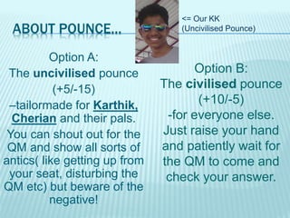 ABOUT POUNCE…
Option A:
The uncivilised pounce
(+5/-15)
–tailormade for Karthik,
Cherian and their pals.
You can shout out for the
QM and show all sorts of
antics( like getting up from
your seat, disturbing the
QM etc) but beware of the
negative!
Option B:
The civilised pounce
(+10/-5)
-for everyone else.
Just raise your hand
and patiently wait for
the QM to come and
check your answer.
<= Our KK
(Uncivilised Pounce)
 