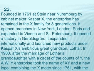 23.
Founded in 1761 at Stein near Nuremberg by
cabinet maker Kaspar X, the enterprise has
remained in the X family for 8 generations. It
opened branches in New York, London, Paris and
expanded to Vienna and St. Petersburg. It opened
a factory in Geroldsgrün. It expanded
internationally and launched new products under
Kaspar X’s ambitious great grandson, Lothar. In
1900, after the marriage of Lothar’s
granddaughter with a cadet of the counts of Y, the
A.W. Y enterprise took the name of XY and a new
logo, combining the X motto since 1761, with the
 