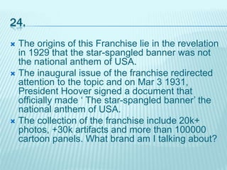 24.
 The origins of this Franchise lie in the revelation
in 1929 that the star-spangled banner was not
the national anthem of USA.
 The inaugural issue of the franchise redirected
attention to the topic and on Mar 3 1931,
President Hoover signed a document that
officially made ‘ The star-spangled banner’ the
national anthem of USA.
 The collection of the franchise include 20k+
photos, +30k artifacts and more than 100000
cartoon panels. What brand am I talking about?
 