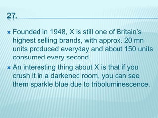 27.
 Founded in 1948, X is still one of Britain’s
highest selling brands, with approx. 20 mn
units produced everyday and about 150 units
consumed every second.
 An interesting thing about X is that if you
crush it in a darkened room, you can see
them sparkle blue due to triboluminescence.
 