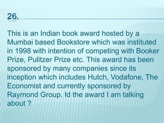 26.
This is an Indian book award hosted by a
Mumbai based Bookstore which was instituted
in 1998 with intention of competing with Booker
Prize, Pulitzer Prize etc. This award has been
sponsored by many companies since its
inception which includes Hutch, Vodafone, The
Economist and currently sponsored by
Raymond Group. Id the award I am talking
about ?
 