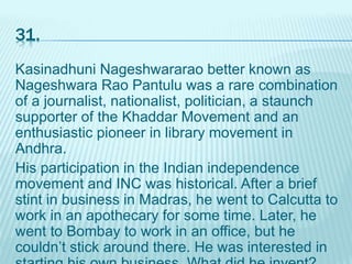 31.
Kasinadhuni Nageshwararao better known as
Nageshwara Rao Pantulu was a rare combination
of a journalist, nationalist, politician, a staunch
supporter of the Khaddar Movement and an
enthusiastic pioneer in library movement in
Andhra.
His participation in the Indian independence
movement and INC was historical. After a brief
stint in business in Madras, he went to Calcutta to
work in an apothecary for some time. Later, he
went to Bombay to work in an office, but he
couldn’t stick around there. He was interested in
 