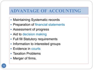 ADVANTAGE OF ACCOUNTING
 Maintaining Systematic records
 Preparation of financial statements
 Assessment of progress
 Aid to decision making
 Full fill Statutory requirements
 Information to interested groups
 Evidence in courts
 Taxation Problems
 Merger of firms.
15
 