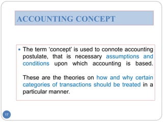 ACCOUNTING CONCEPT
 The term ‘concept’ is used to connote accounting
postulate, that is necessary assumptions and
conditions upon which accounting is based.
These are the theories on how and why certain
categories of transactions should be treated in a
particular manner.
17
 