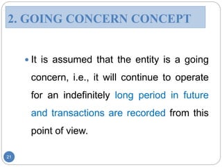  It is assumed that the entity is a going
concern, i.e., it will continue to operate
for an indefinitely long period in future
and transactions are recorded from this
point of view.
21
2. GOING CONCERN CONCEPT
 