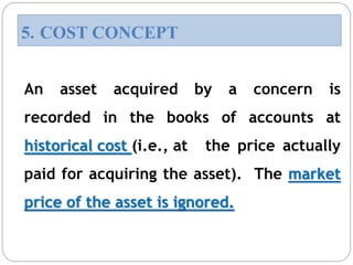 An asset acquired by a concern is
recorded in the books of accounts at
historical cost (i.e., at the price actually
paid for acquiring the asset). The market
price of the asset is ignored.
5. COST CONCEPT
 